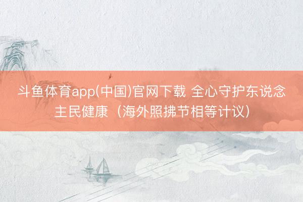 斗鱼体育app(中国)官网下载 全心守护东说念主民健康（海外照拂节相等计议）