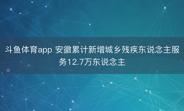 斗鱼体育app 安徽累计新增城乡残疾东说念主服务12.7万东说念主