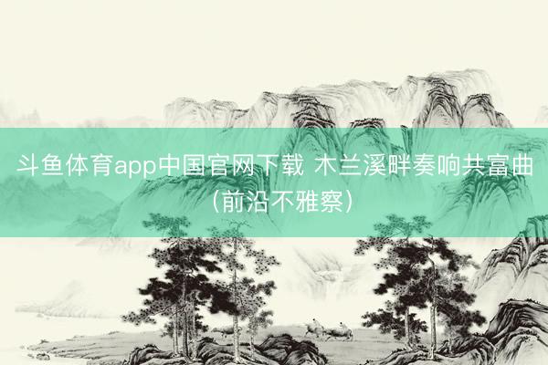 斗鱼体育app中国官网下载 木兰溪畔奏响共富曲（前沿不雅察）