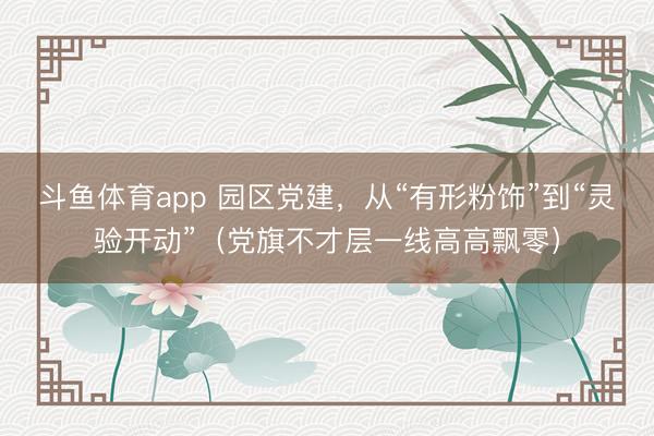 斗鱼体育app 园区党建，从“有形粉饰”到“灵验开动”（党旗不才层一线高高飘零）
