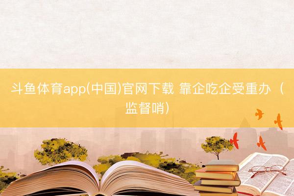斗鱼体育app(中国)官网下载 靠企吃企受重办（监督哨）