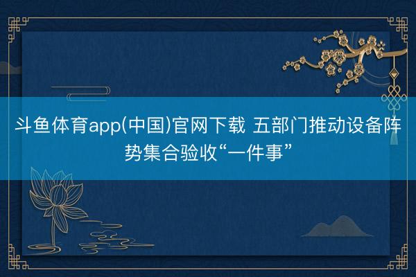 斗鱼体育app(中国)官网下载 五部门推动设备阵势集合验收“一件事”