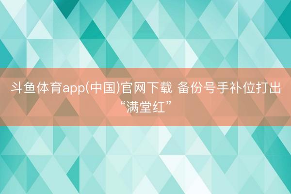 斗鱼体育app(中国)官网下载 备份号手补位打出“满堂红”