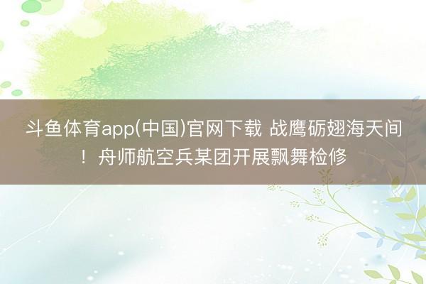 斗鱼体育app(中国)官网下载 战鹰砺翅海天间！舟师航空兵某团开展飘舞检修