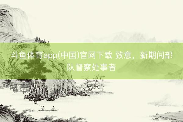 斗鱼体育app(中国)官网下载 致意，新期间部队督察处事者