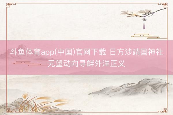 斗鱼体育app(中国)官网下载 日方涉靖国神社无望动向寻衅外洋正义
