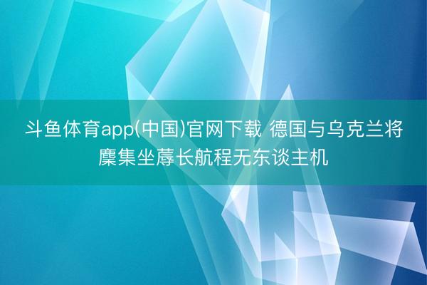 斗鱼体育app(中国)官网下载 德国与乌克兰将麇集坐蓐长航程无东谈主机