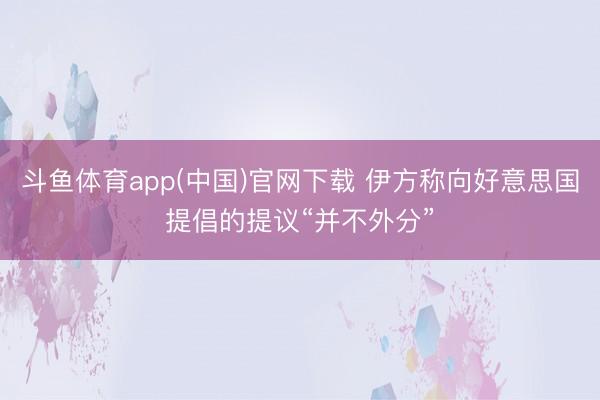 斗鱼体育app(中国)官网下载 伊方称向好意思国提倡的提议“并不外分”