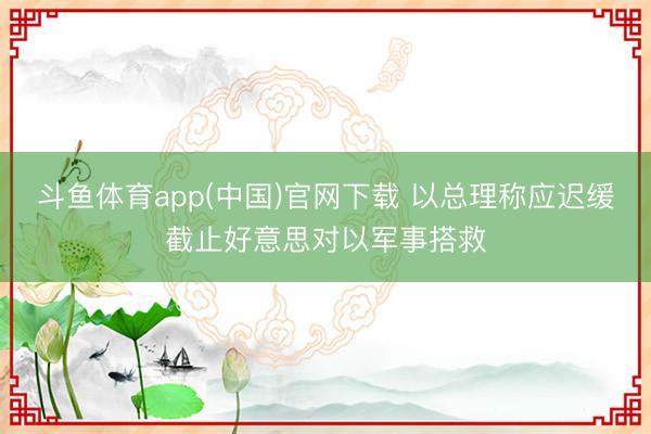 斗鱼体育app(中国)官网下载 以总理称应迟缓截止好意思对以军事搭救