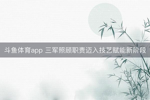 斗鱼体育app 三军照顾职责迈入技艺赋能新阶段