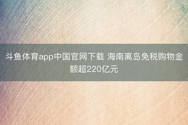 斗鱼体育app中国官网下载 海南离岛免税购物金额超220亿元