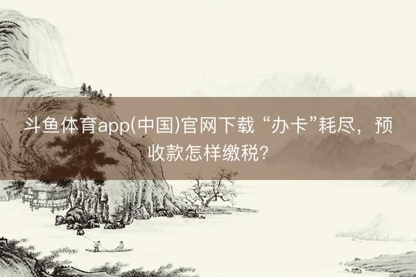 斗鱼体育app(中国)官网下载 “办卡”耗尽，预收款怎样缴税？