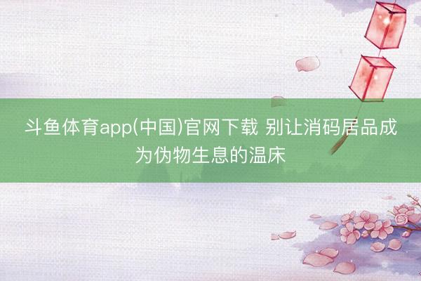 斗鱼体育app(中国)官网下载 别让消码居品成为伪物生息的温床