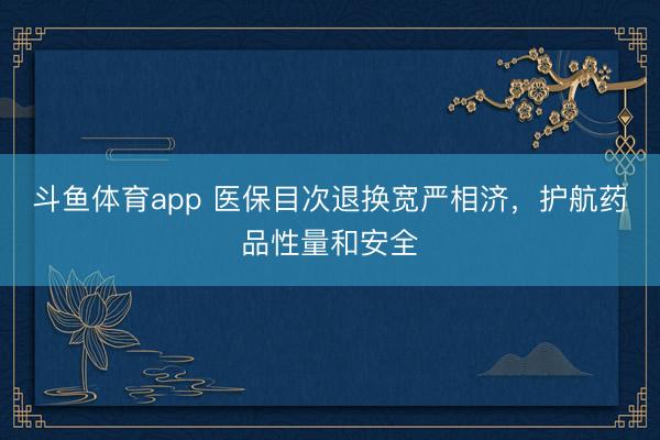 斗鱼体育app 医保目次退换宽严相济，护航药品性量和安全