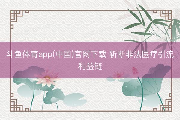 斗鱼体育app(中国)官网下载 斩断非法医疗引流利益链