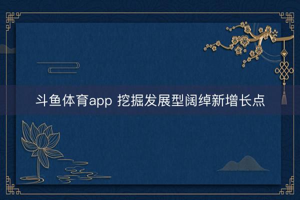 斗鱼体育app 挖掘发展型阔绰新增长点
