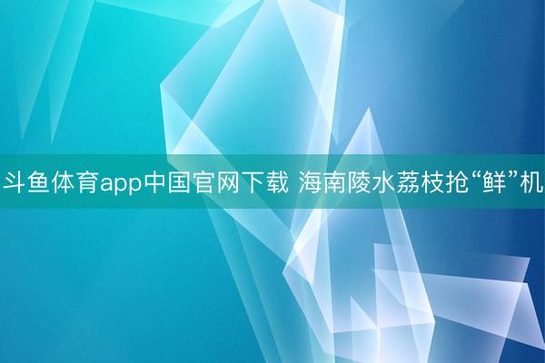 斗鱼体育app中国官网下载 海南陵水荔枝抢“鲜”机