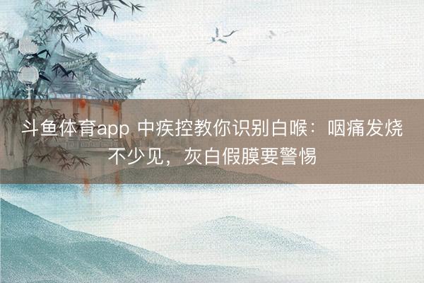 斗鱼体育app 中疾控教你识别白喉：咽痛发烧不少见，灰白假膜要警惕
