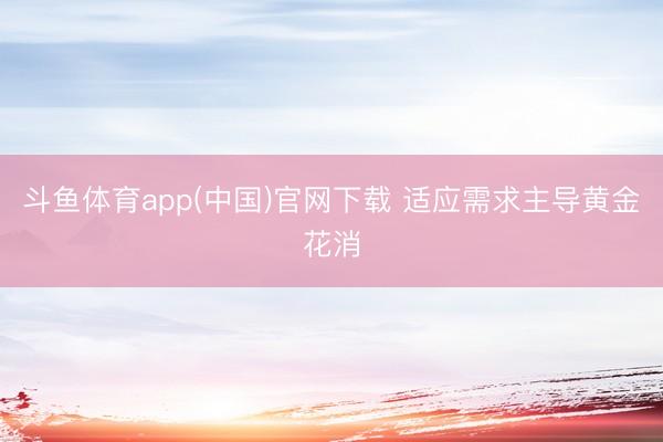 斗鱼体育app(中国)官网下载 适应需求主导黄金花消