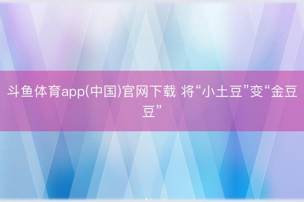 斗鱼体育app(中国)官网下载 将“小土豆”变“金豆豆”