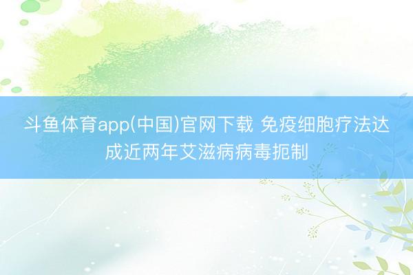 斗鱼体育app(中国)官网下载 免疫细胞疗法达成近两年艾滋病病毒扼制