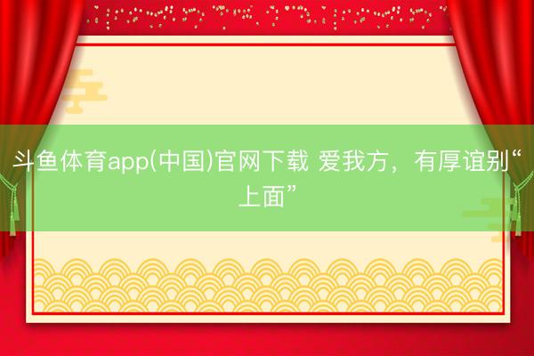 斗鱼体育app(中国)官网下载 爱我方，有厚谊别“上面”