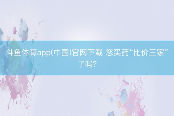 斗鱼体育app(中国)官网下载 您买药“比价三家”了吗？