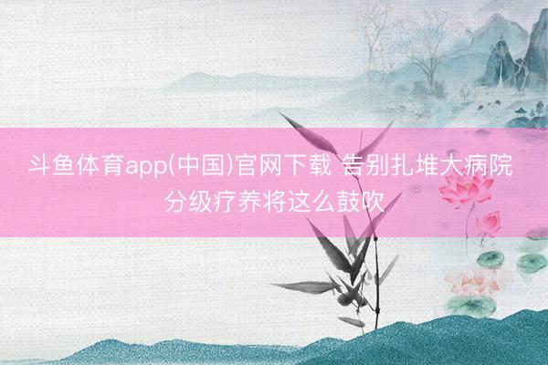斗鱼体育app(中国)官网下载 告别扎堆大病院 分级疗养将这么鼓吹