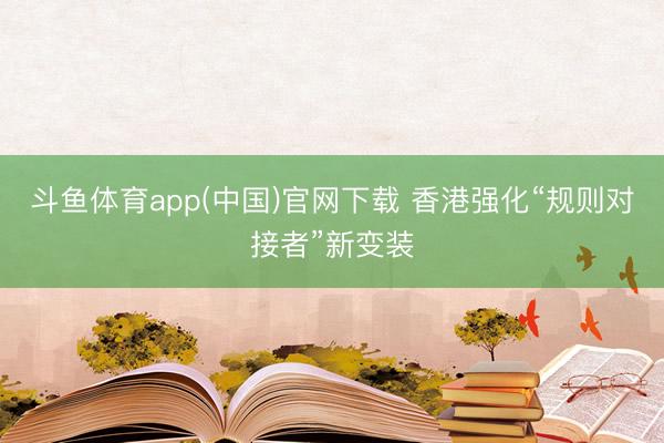 斗鱼体育app(中国)官网下载 香港强化“规则对接者”新变装