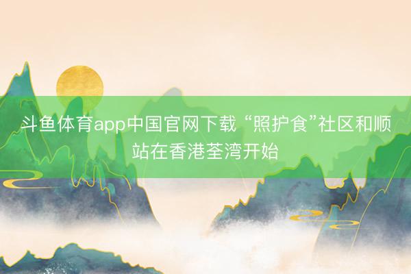 斗鱼体育app中国官网下载 “照护食”社区和顺站在香港荃湾开始