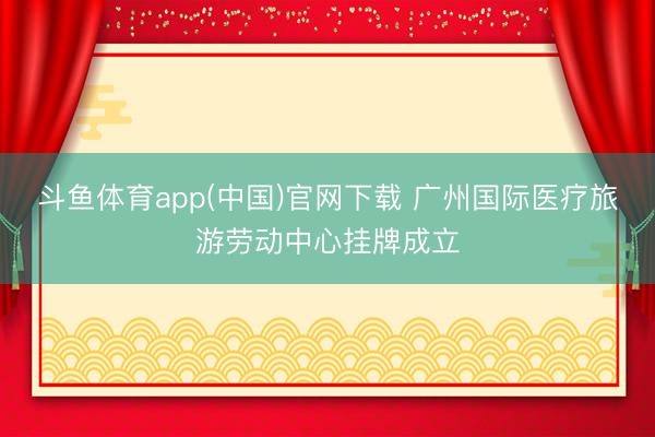斗鱼体育app(中国)官网下载 广州国际医疗旅游劳动中心挂牌成立