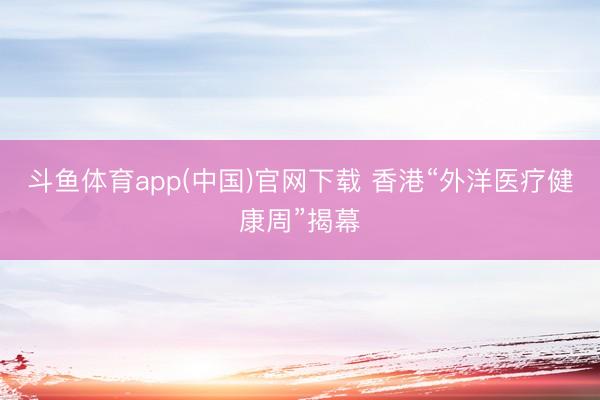 斗鱼体育app(中国)官网下载 香港“外洋医疗健康周”揭幕
