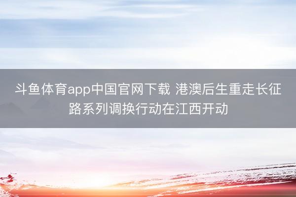 斗鱼体育app中国官网下载 港澳后生重走长征路系列调换行动在江西开动