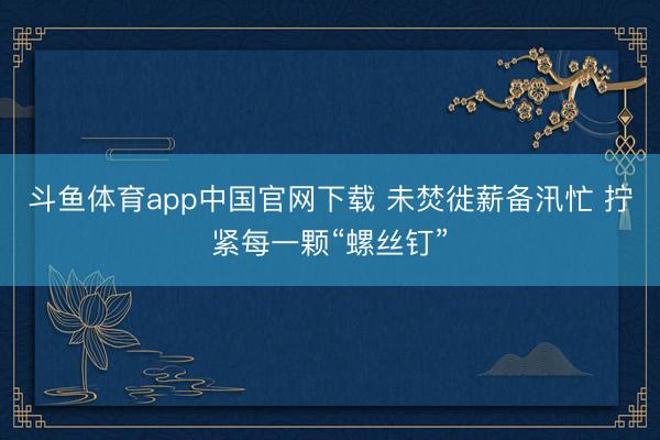 斗鱼体育app中国官网下载 未焚徙薪备汛忙 拧紧每一颗“螺丝钉”