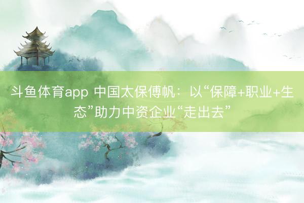 斗鱼体育app 中国太保傅帆：以“保障+职业+生态”助力中资企业“走出去”