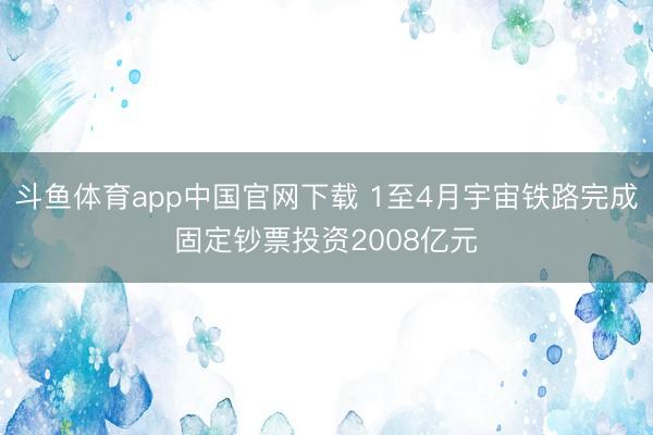 斗鱼体育app中国官网下载 1至4月宇宙铁路完成固定钞票投资2008亿元