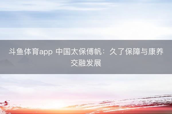 斗鱼体育app 中国太保傅帆：久了保障与康养交融发展