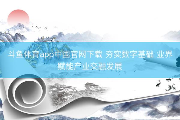 斗鱼体育app中国官网下载 夯实数字基础 业界赋能产业交融发展