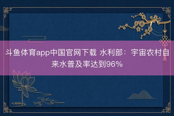斗鱼体育app中国官网下载 水利部：宇宙农村自来水普及率达到96%