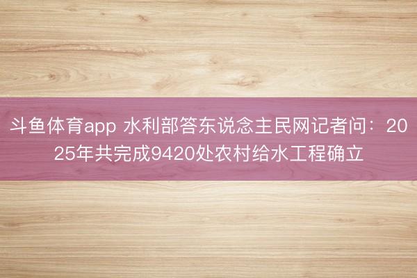 斗鱼体育app 水利部答东说念主民网记者问：2025年共完成9420处农村给水工程确立