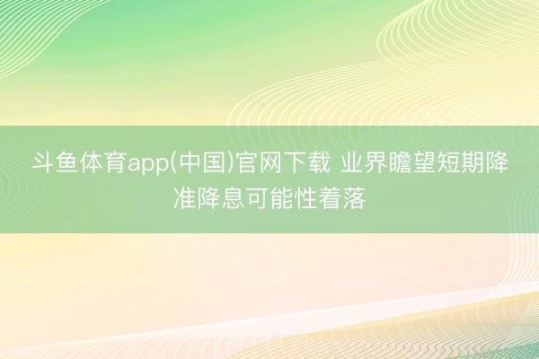 斗鱼体育app(中国)官网下载 业界瞻望短期降准降息可能性着落
