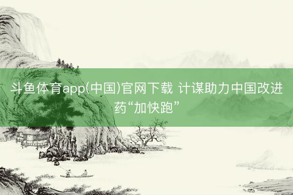 斗鱼体育app(中国)官网下载 计谋助力中国改进药“加快跑”