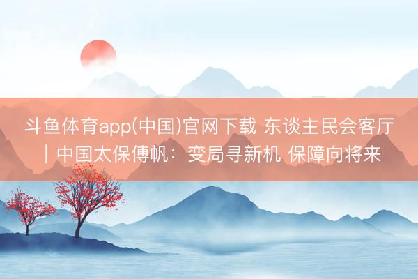 斗鱼体育app(中国)官网下载 东谈主民会客厅｜中国太保傅帆：变局寻新机 保障向将来