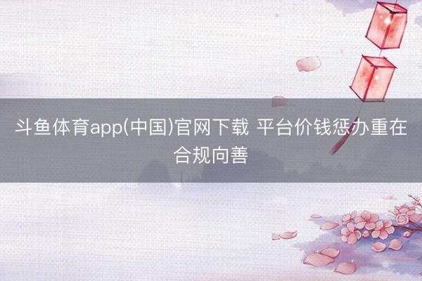 斗鱼体育app(中国)官网下载 平台价钱惩办重在合规向善