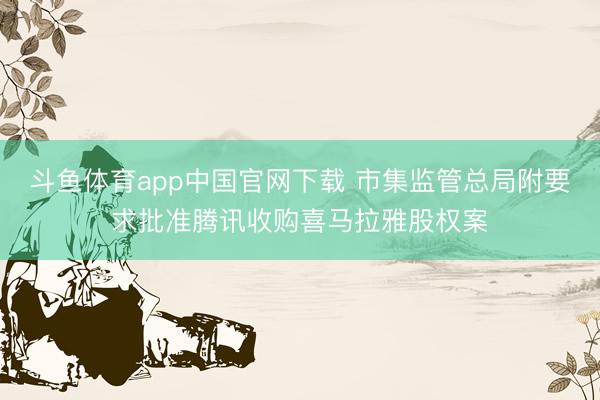斗鱼体育app中国官网下载 市集监管总局附要求批准腾讯收购喜马拉雅股权案