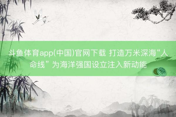 斗鱼体育app(中国)官网下载 打造万米深海“人命线” 为海洋强国设立注入新动能
