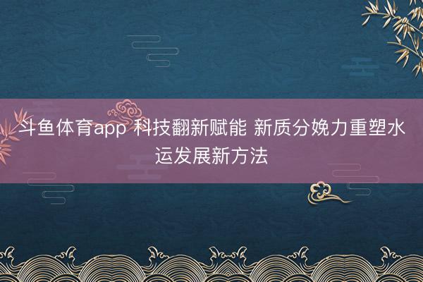 斗鱼体育app 科技翻新赋能 新质分娩力重塑水运发展新方法