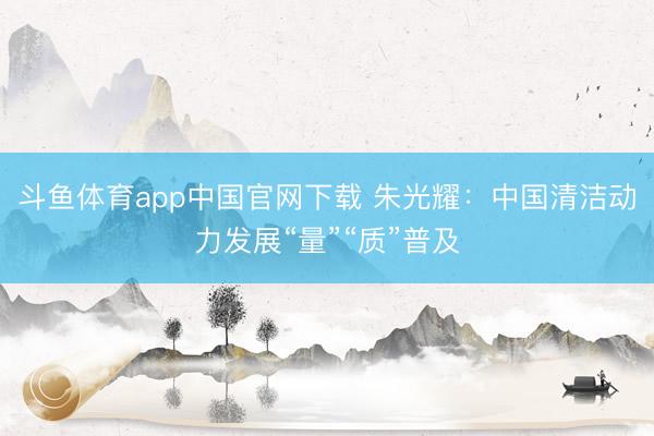 斗鱼体育app中国官网下载 朱光耀：中国清洁动力发展“量”“质”普及