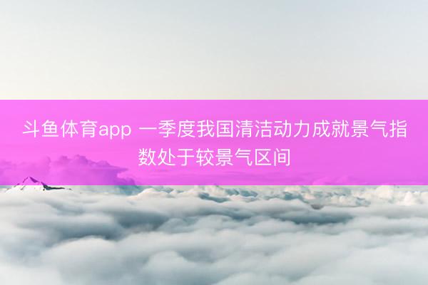 斗鱼体育app 一季度我国清洁动力成就景气指数处于较景气区间