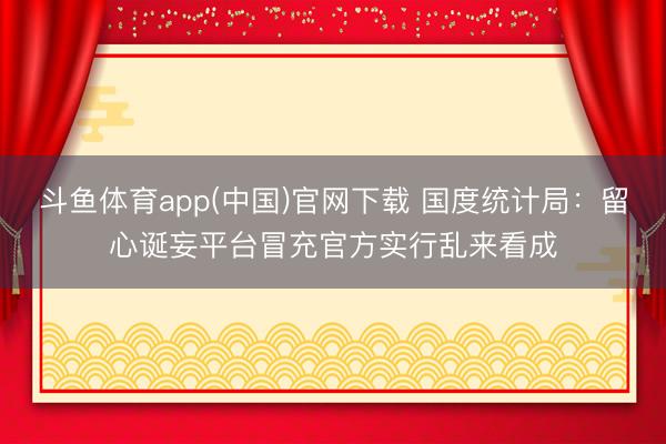 斗鱼体育app(中国)官网下载 国度统计局：留心诞妄平台冒充官方实行乱来看成